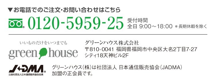 お電話でのご注文・お問い合わせはこちら フリーダイヤル0120-5959-25　受付時間 全日9:00~18:00＊長期休暇を除く グリーンハウス株式会社　〒810-0041福岡市中央区大名2丁目7-27シティ18天神ビル２F