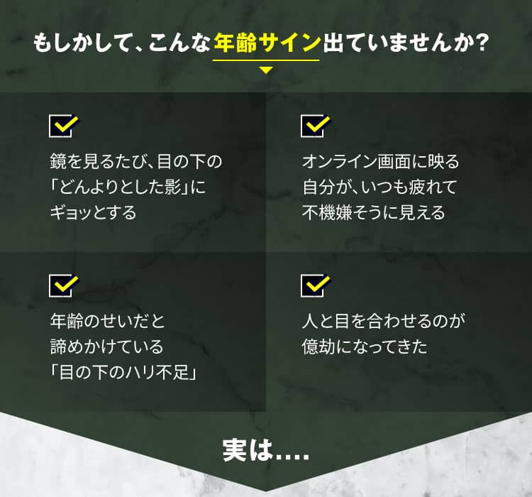もしかして、こんな年齢サイン出ていませんか？　鏡を見るたび、目の下の「どんよりとした影」にギョッとする　人と目を合わせるのが億劫になってきた年齢のせいだと諦めかけている　「目の下のハリ不足」オンライン画面に映る自分が、いつも疲れて不機嫌そうに見える