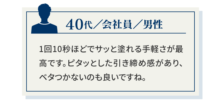 40代／会社員／男性1回10秒ほどでサッと塗れる手軽さが最高です。ピタッとした引き締め感があり、ベタつかないのも良いですね。