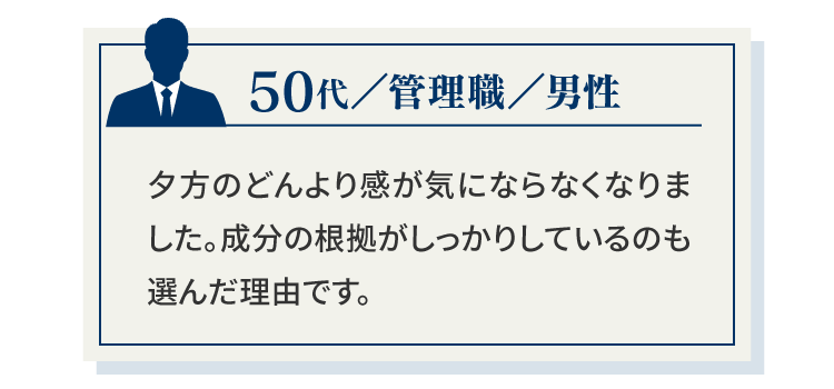 50代／管理職／男性夕方のどんより感が気にならなくなりました。成分の根拠がしっかりしているのも選んだ理由です。