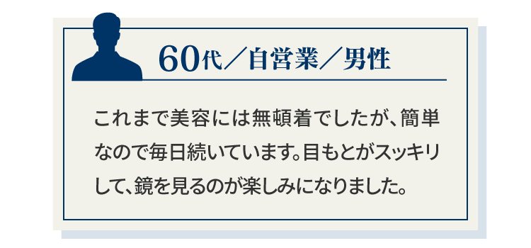 60代／自営業／男性これまで美容には無頓着でしたが、簡単なので毎日続いています。目もとがスッキリして、鏡を見るのが楽しみになりました。