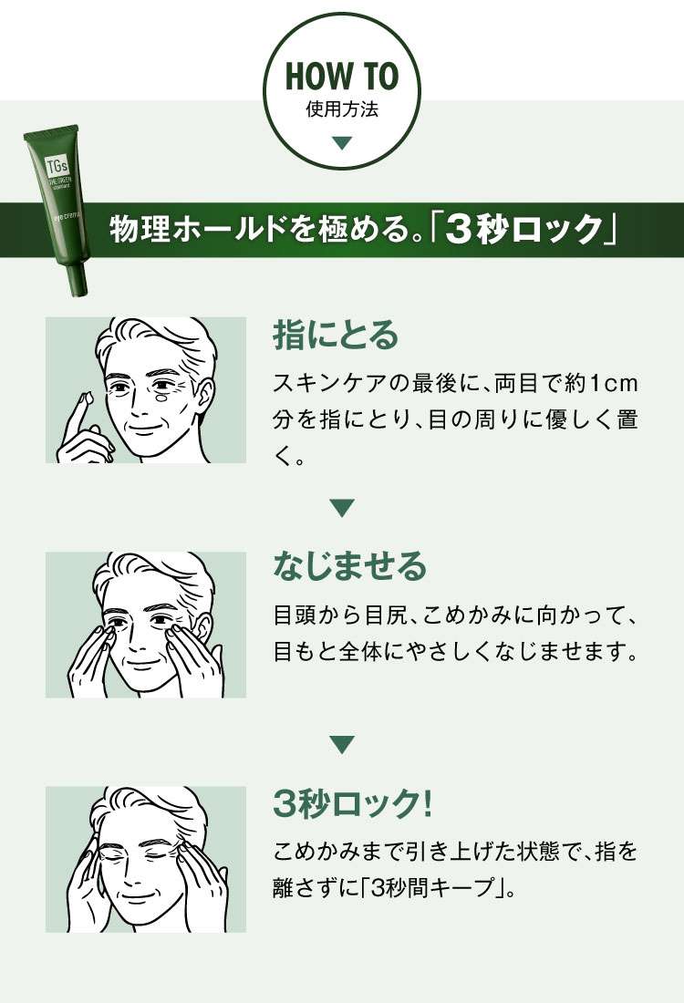 HOW TO　使用方法　物理ホールドを極める。「3秒ロック」
            指にとる　スキンケアの最後に、両目で約1cm分を指にとり、目の周りに優しく置く。
            なじませる　目頭から目尻、こめかみに向かって、目もと全体にやさしくなじませます。
            3秒ロック！こめかみまで引き上げた状態で、指を離さずに「3秒間キープ」。