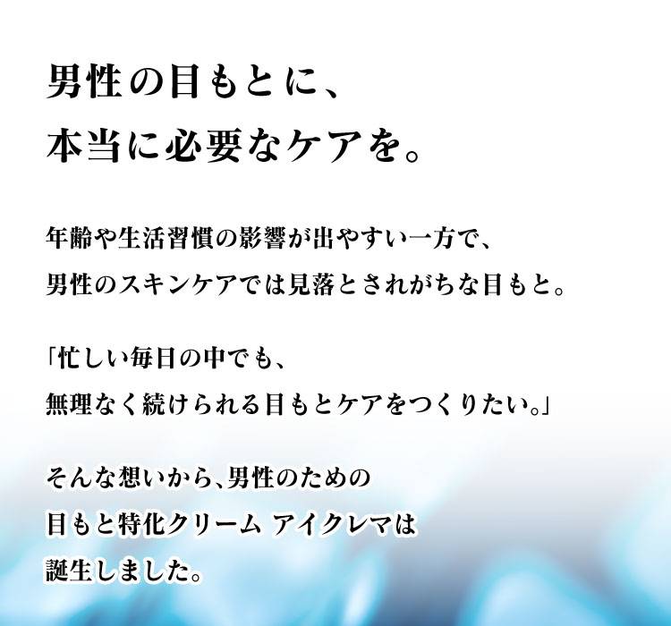男性の目もとに、本当に必要なケアを。　年齢や生活習慣の影響が出やすい一方で、男性のスキンケアでは見落とされがちな目もと。　「忙しい毎日の中でも、無理なく続けられる目もとケアをつくりたい。」　そんな想いから、男性のための目もと特化クリーム アイクレマは誕生しました。