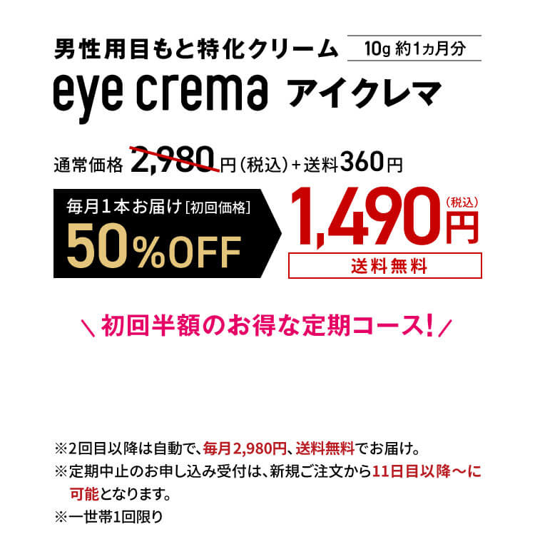 男性用目もと特化クリーム eye crema アイクレマ10g 約1ヵ月分 通常価格2,980円（税込）+送料360円
                毎月1本お届け［初回価格］50%OFF1,490円（税込）送料無料　初回半額のお得な定期コース！
                ※2回目以降は自動で、毎月2,980円、 送料無料でお届け。※定期中止のお申し込み受付は、新規ご注文から11日目以降～に可能となります。※一世帯1回限り