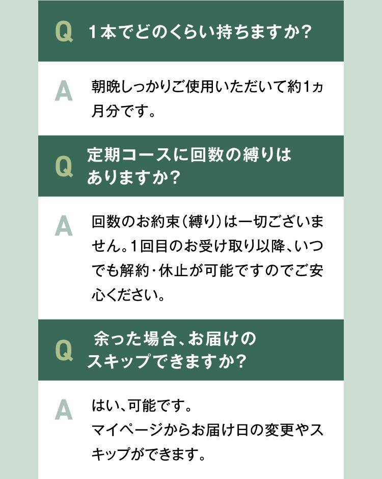 Q3.1本でどのくらい使えますか？A.朝晩しっかりご使用いただいて約1ヵ月分です。Q4.定期コースに回数の縛りはありますか？A.回数のお約束（縛り）は一切ございません。1回目のお受け取り以降、いつでも解約・休止が可能ですのでご安心ください。
            Q4.余った場合、お届けのスキップできますか？A.はい、可能です。マイページからお届け日の変更やスキップができます。