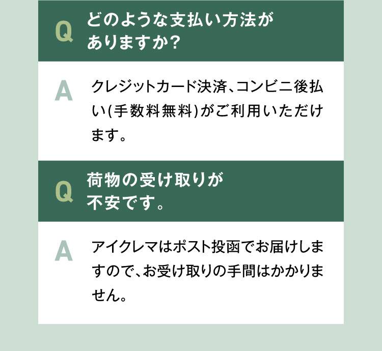 Q5.どのような支払い方法がありますか？A.クレジットカード決済、コンビニ後払い(手数料無料)がご利用いただけます。Q6.荷物の受け取りが不安です。A.アイクレマはポスト投函でお届けしますので、お受け取りの手間はかかりません。