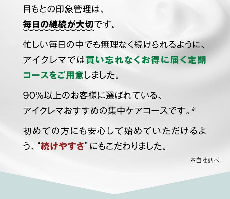 目もとの印象管理は、毎日の継続が大切です。 忙しい毎日の中でも無理なく続けられるように、アイクレマでは買い忘れなくお得に届く定期コースをご用意しました。 90%以上のお客様に選ばれている、アイクレマおすすめの集中ケアコースです。※ 初めての方にも安心して始めていただけるよう、“続けやすさ”にもこだわりました。※自社調べ