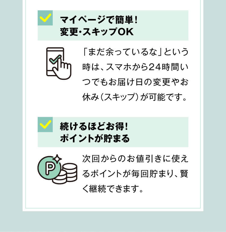 マイページで簡単！変更・スキップOK「まだ余っているな」という時は、スマホから24時間いつでもお届け日の変更やお休み（スキップ）が可能です。続けるほどお得！ポイントが貯まる次回からのお値引きに使えるポイントが毎回貯まり、賢く継続できます。