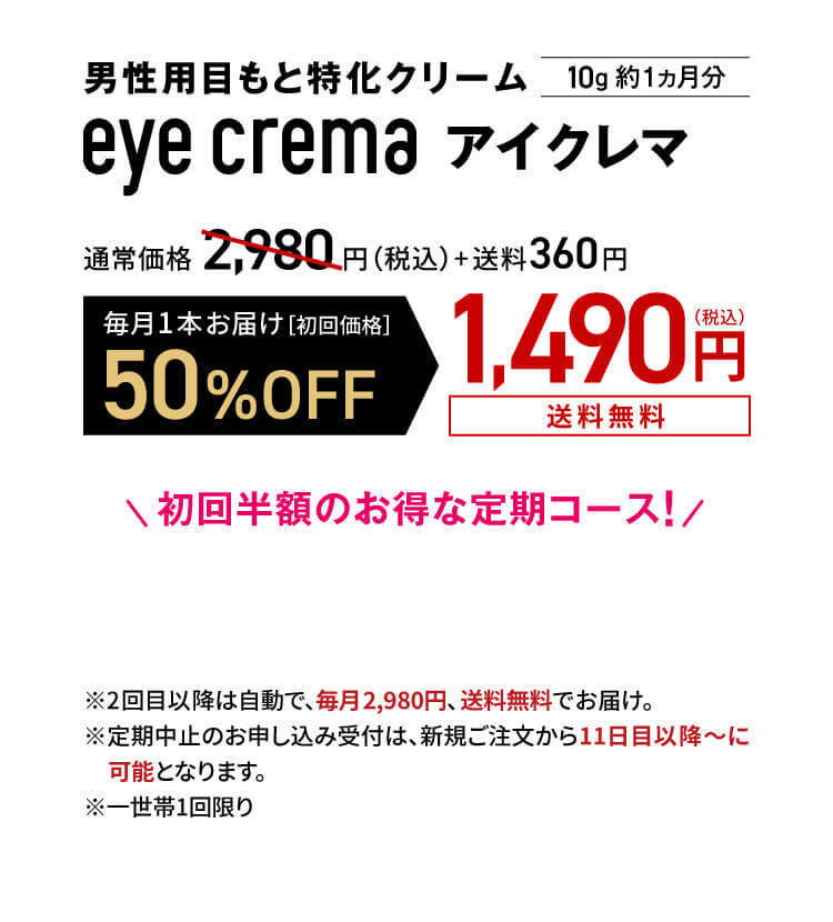 男性用目もと特化クリーム eye crema アイクレマ10g 約1ヵ月分 通常価格2,980円（税込）+送料360円
            毎月1本お届け［初回価格］50%OFF1,490円（税込）送料無料　初回半額のお得な定期コース！
            ※2回目以降は自動で、毎月2,980円、 送料無料でお届け。※定期中止のお申し込み受付は、新規ご注文から11日目以降～に可能となります。※一世帯1回限り