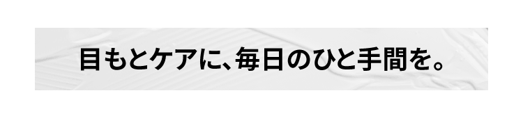 目もとケアに、毎日のひと手間を。